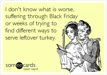 I don't know what is worse,
suffering through Black Friday
or weeks of trying to
find different ways to
serve leftover turkey.