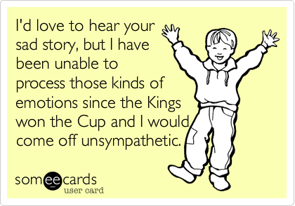 I'd love to hear your
sad story, but I have
been unable to
process those kinds of
emotions since the Kings
won the Cup and I would
come off unsympathetic.