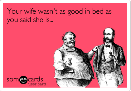Your wife wasn't as good in bed as you said she is...