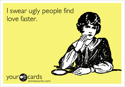 I swear ugly people find
love faster.