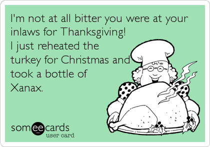 I'm not at all bitter you were at your
inlaws for Thanksgiving!
I just reheated the 
turkey for Christmas and
took a bottle of
Xanax.
