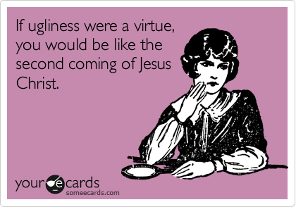 If ugliness were a virtue,
you would be like the
second coming of Jesus
Christ.