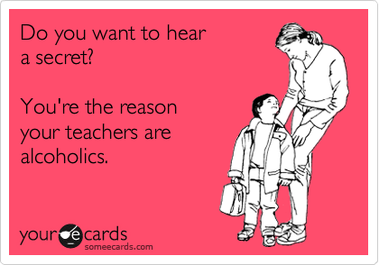 Do you want to hear 
a secret?  

You're the reason
your teachers are
alcoholics.