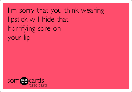 I'm sorry that you think wearing
lipstick will hide that 
horrifying sore on
your lip.
