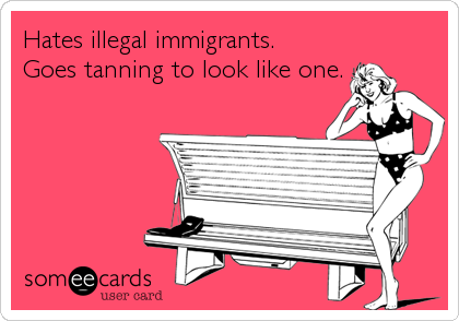 Hates illegal immigrants.
Goes tanning to look like one.