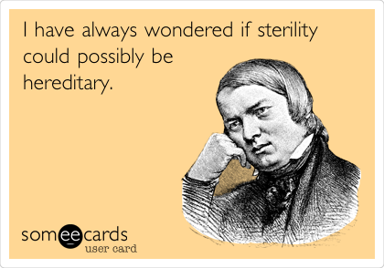 I have always wondered if sterility
could possibly be
hereditary.