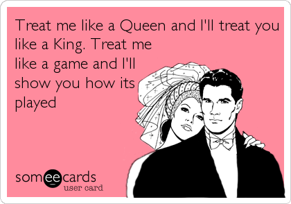 Treat me like a Queen and I'll treat you
like a King. Treat me
like a game and I'll
show you how its
played