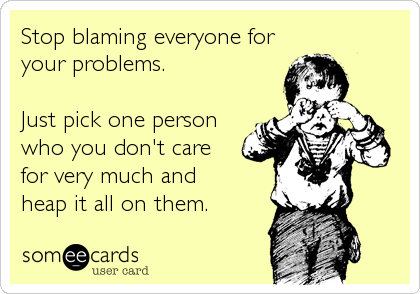 Stop blaming everyone for
your problems.

Just pick one person
who you don't care
for very much and
heap it all on them.
