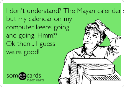 I don't understand? The Mayan calender stops on the 21st,
but my calendar on my
computer keeps going
and going. Hmm??
Ok then... I guess
we're good!