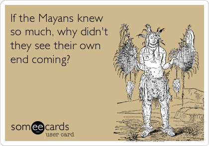 If the Mayans knew
so much, why didn't
they see their own  
end coming?
