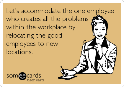 Let's accommodate the one employee
who creates all the problems
within the workplace by
relocating the good
employees to new
locations.
