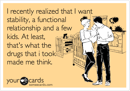 I recently realized this that I want stability, a functional 
relationship and a few
kids. At least,
that's what the
drugs that i took
made me think.