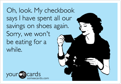 Oh, look. My checkbook
says I have spent all our 
savings on shoes again.
Sorry, we won't
be eating for a
while.