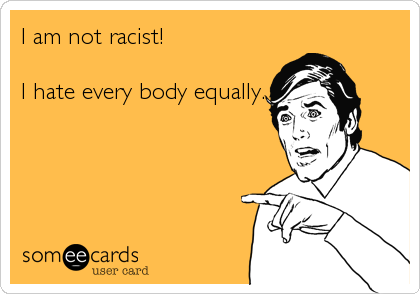 I am not racist! 

I hate every body equally.