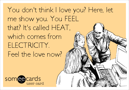 You don't think I love you? Here, let
me show you. You FEEL
that? It's called HEAT,
which comes from
ELECTRICITY.
Feel the love now?