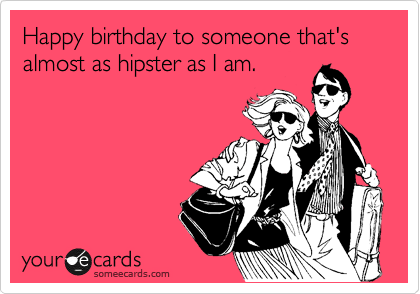 Happy birthday to someone that's almost as hipster as I am.