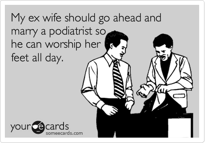 My ex wife should go ahead and marry a podiatrist so
he can worship her 
feet all day.