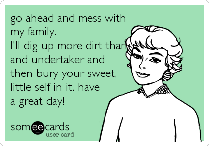 go ahead and mess with
my family.
I'll dig up more dirt than
and undertaker and
then bury your sweet,
little self in it. have
a great day!
