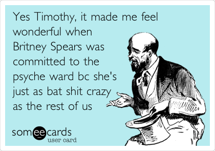 Yes Timothy, it made me feel
wonderful when
Britney Spears was
committed to the
psyche ward bc she's
just as bat shit crazy
as the rest of us 