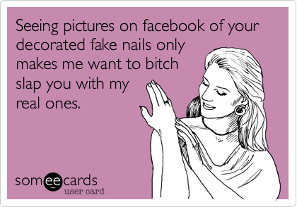 Seeing pictures on facebook of your decorated fake nails only
makes me want to bitch
slap you with my
real ones.