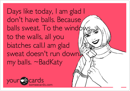 Days like today, I am glad I
don't have balls. Because
balls sweat. To the windows,
to the walls, all you
biatches call.I am glad
sweat doesn't run down
my balls. ~BadKaty