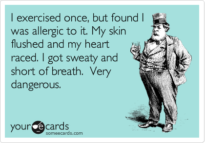I exercised once, but found I
was allergic to it. My skin
flushed and my heart 
raced. I got sweaty and 
short of breath.  Very
dangerous.  