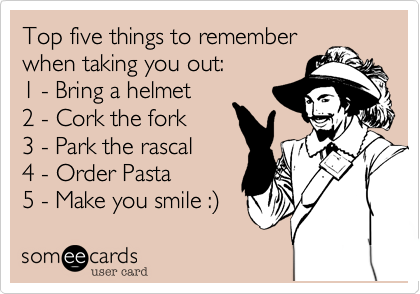 Top five things to remember
when taking you out:
1 - Bring a helmet
2 - Cork the fork
3 - Park the rascal 
4 - Order Pasta
5 - Make you smile :)