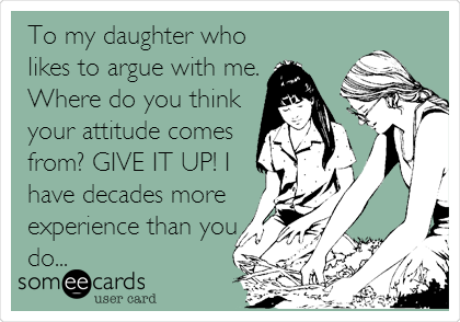 To my daughter who
likes to argue with me.
Where do you think
your attitude comes
from? GIVE IT UP! I
have decades more
experience than you
do...