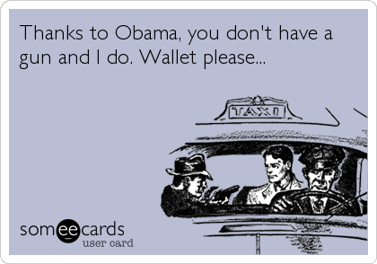 Thanks to Obama, you don't have a
gun and I do. Wallet please...