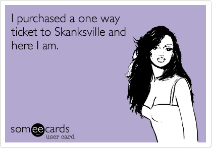 I purchased a one way 
ticket to Skanksville and
here I am.