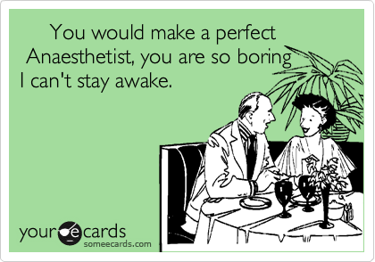      You would make a perfect
 Anaesthetist, you are so boring
I can't stay awake.