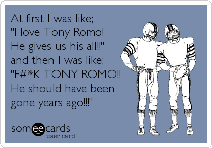 At first I was like; 
"I love Tony Romo!
He gives us his all!!"
and then I was like;
"F#*K TONY ROMO!!
He should have been
gone years ago!!!"