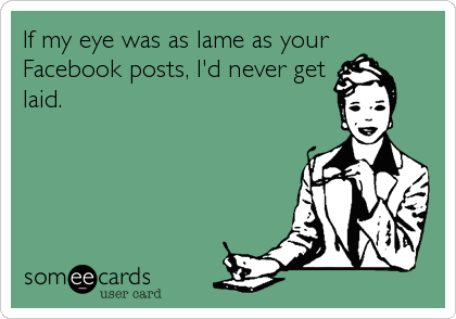 If my eye was as lame as your
Facebook posts, I'd never get
laid.