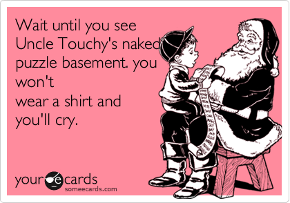wait until you see
Uncle Touchy's naked
puzzle. you won't
wear a shirt and
you'll cry.