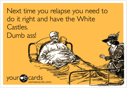 You need to relax.  It's all part of relapsing.  You should've had White Castle's like I
did.  DUH!