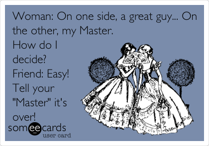 Woman: On one side, a great guy... On
the other, my Master.
How do I
decide?
Friend: Easy!
Tell your
"Master" it's
over!