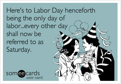 Here's to Labor Day henceforth being the only day of
labor...every other day
shall now be
referred to as
Saturday.