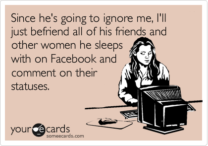Since he's going to ignore me, I'll just befriend all of his friends and other women he sleeps
with on Facebook and
comment on their
statuses.