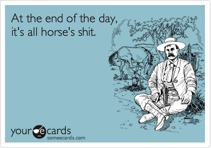 At the end of the day,
it's all horse's shit.