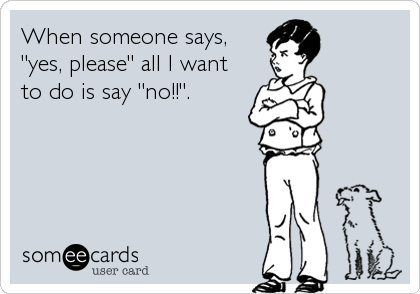 When someone says,
"yes, please" all I want
to do is say "no!!".