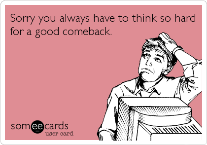 Sorry you always have to think so hard
for a good comeback.