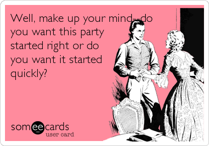 Well, make up your mind--do
you want this party
started right or do
you want it started
quickly?