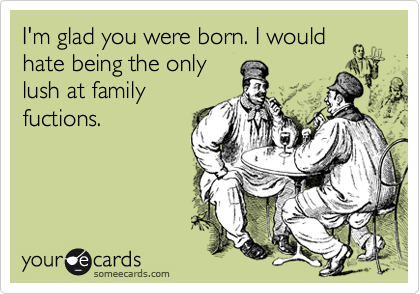 I'm glad you were born. I would
hate being the only
lush at family
fuctions.