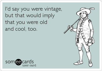 I'd say you were vintage,
but that would imply
that you were old
and cool, too.