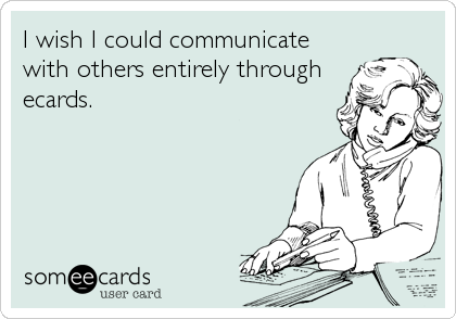 I wish I could communicate
with others entirely through
ecards.