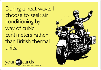During a heat wave, I 
choose to seek air 
conditioning by
way of cubic 
centimeters rather
than British thermal 
units. 