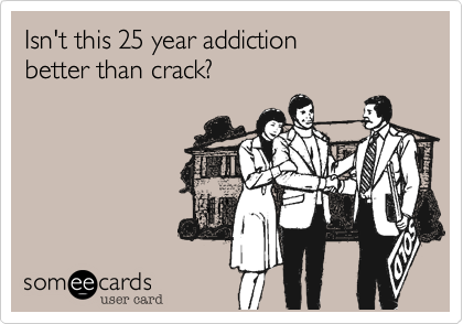 Isn't this 25 year addiction 
better than crack%3F