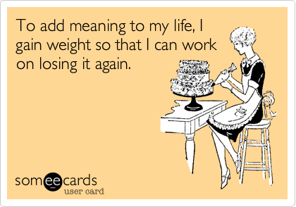 To add meaning to my life, I
gain weight so that I can work
on losing it again.