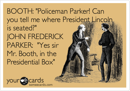 BOOTH: "Policeman Parker! Can you tell me where President Lincoln
is seated?"
JOHN FREDERICK
PARKER:  "Yes sir
Mr. Booth, in the
Presidential Box"