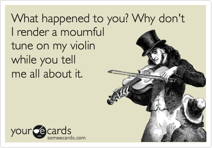 What happened to you? Why don't I render a mournful
tune on my violin 
while you tell
me all about it.